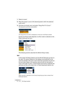 Page 114CUBASE SE
5 – 114 The Project window
1.Select an event.
2.Place the project cursor at the desired position within the selected 
audio event.
3.Pull down the Audio menu and select “Snap Point To Cursor”.
The snap point is set at the cursor position.
The snap point for an event is displayed as a blue line in the Project window.
Exactly how Snap works depends on which mode is selected on the 
Snap mode pop-up menu.
The following sections describe the different Snap modes:
Grid
In this mode, the Snap...