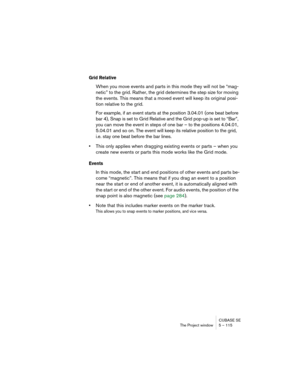 Page 115CUBASE SE
The Project window 5 – 115
Grid Relative
When you move events and parts in this mode they will not be “mag-
netic” to the grid. Rather, the grid determines the step size for moving 
the events. This means that a moved event will keep its original posi-
tion relative to the grid.
For example, if an event starts at the position 3.04.01 (one beat before 
bar 4), Snap is set to Grid Relative and the Grid pop-up is set to “Bar”, 
you can move the event in steps of one bar – to the positions 4.04.01,...