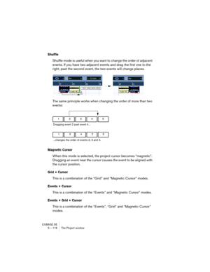 Page 116CUBASE SE
5 – 116 The Project window
Shuffle
Shuffle mode is useful when you want to change the order of adjacent 
events. If you have two adjacent events and drag the first one to the 
right, past the second event, the two events will change places.
The same principle works when changing the order of more than two 
events:
Magnetic Cursor
When this mode is selected, the project cursor becomes “magnetic”. 
Dragging an event near the cursor causes the event to be aligned with 
the cursor position.
Grid +...