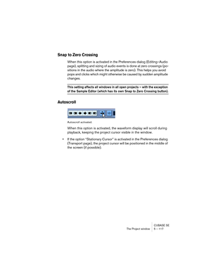 Page 117CUBASE SE
The Project window 5 – 117
Snap to Zero Crossing
When this option is activated in the Preferences dialog (Editing–Audio 
page), splitting and sizing of audio events is done at zero crossings (po-
sitions in the audio where the amplitude is zero). This helps you avoid 
pops and clicks which might otherwise be caused by sudden amplitude 
changes.
This setting affects all windows in all open projects – with the exception 
of the Sample Editor (which has its own Snap to Zero Crossing button)....