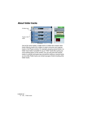 Page 120CUBASE SE
6 – 120 Folder tracks
About folder tracks
Just as the name implies, a folder track is a folder that contains other 
tracks. Moving tracks into a folder is a way to structure and organize 
tracks in the Project window. For example, grouping several tracks in a 
folder track makes it possible for you to “hide” tracks (thus giving you 
more working space on the screen). You can solo and mute several 
tracks in a quicker and easier way, and perform editing on several tracks 
as one entity. Folder...