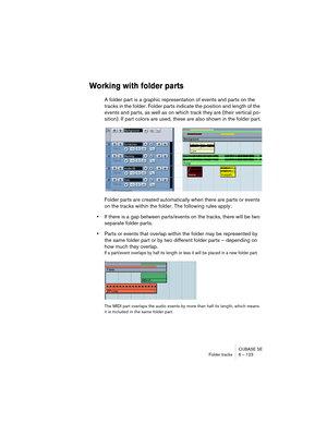 Page 123CUBASE SE
Folder tracks 6 – 123
Working with folder parts
A folder part is a graphic representation of events and parts on the 
tracks in the folder. Folder parts indicate the position and length of the 
events and parts, as well as on which track they are (their vertical po-
sition). If part colors are used, these are also shown in the folder part.
Folder parts are created automatically when there are parts or events 
on the tracks within the folder. The following rules apply:
•If there is a gap between...