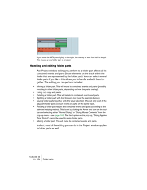 Page 124CUBASE SE
6 – 124 Folder tracks
If you move the MIDI part slightly to the right, the overlap is less than half its length. 
This means a new folder part is created.
Handling and editing folder parts
Any Project window editing you perform to a folder part affects all its 
contained events and parts (those elements on the track within the 
folder that are represented by the folder part). You can select several 
folder parts if you like – this allows you to handle and edit them to-
gether. The editing you...