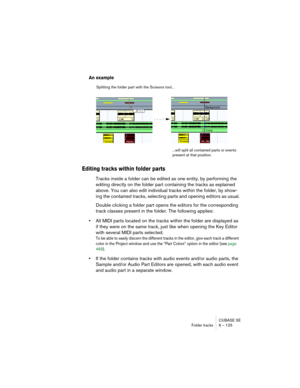 Page 125CUBASE SE
Folder tracks 6 – 125
An example
Editing tracks within folder parts
Tracks inside a folder can be edited as one entity, by performing the 
editing directly on the folder part containing the tracks as explained 
above. You can also edit individual tracks within the folder, by show-
ing the contained tracks, selecting parts and opening editors as usual.
Double clicking a folder part opens the editors for the corresponding 
track classes present in the folder. The following applies:
•All MIDI...