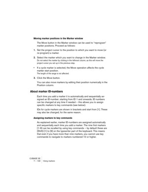 Page 130CUBASE SE
7 – 130 Using markers
Moving marker positions in the Marker window
The Move button in the Marker window can be used to “reprogram” 
marker positions. Proceed as follows:
1.Set the project cursor to the position to which you want to move (or 
re-program) a marker.
2.Select the marker which you want to change in the Marker window.
Do not select the marker by clicking in the leftmost column, as this will move the 
project cursor you set up in the previous step.
•If a cycle marker is selected, the...