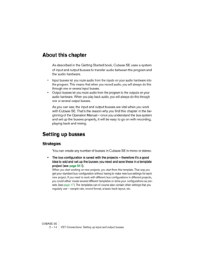 Page 14 
CUBASE SE
2 – 14 VST Connections: Setting up input and output busses 
About this chapter
 
As described in the Getting Started book, Cubase SE uses a system 
of input and output busses to transfer audio between the program and 
the audio hardware. 
• Input busses let you route audio from the inputs on your audio hardware into 
the program. This means that when you record audio, you will always do this 
through one or several input busses.
• Output busses let you route audio from the program to the...