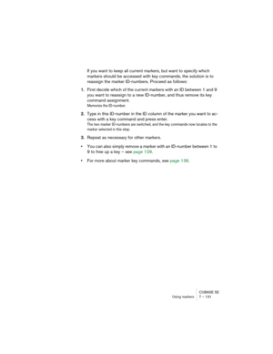 Page 131CUBASE SE
Using markers 7 – 131
If you want to keep all current markers, but want to specify which 
markers should be accessed with key commands, the solution is to 
reassign the marker ID-numbers. Proceed as follows:
1.First decide which of the current markers with an ID between 1 and 9 
you want to reassign to a new ID-number, and thus remove its key 
command assignment.
Memorize the ID-number.
2.Type in this ID-number in the ID column of the marker you want to ac-
cess with a key command and press...