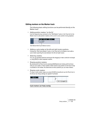 Page 133CUBASE SE
Using markers 7 – 133
Editing markers on the Marker track
The following basic editing functions can be performed directly on the 
Marker track:
•Adding position markers “on the fly”.
Use the respective key command or the “Add Marker” button in the Track list for the 
Marker track to add position markers at the current cursor position during playback. 
•Adding a cycle marker at the left and right locator positions.
Clicking the “Add Cycle Marker” button in the Track list for the Marker track...