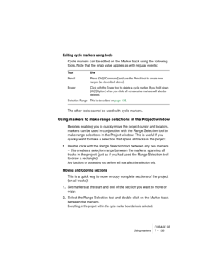 Page 135CUBASE SE
Using markers 7 – 135
Editing cycle markers using tools
Cycle markers can be edited on the Marker track using the following 
tools. Note that the snap value applies as with regular events:
The other tools cannot be used with cycle markers.
Using markers to make range selections in the Project window
Besides enabling you to quickly move the project cursor and locators, 
markers can be used in conjunction with the Range Selection tool to 
make range selections in the Project window. This is...