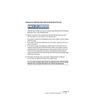 Page 139CUBASE SE
Fades, crossfades and envelopes 8 – 139
Creating and adjusting fades with the Range Selection tool
“Handle-type” fades can also be created and adjusted with the Range 
Selection tool, in the following way:
1.Select a section of the audio event with the Range Selection tool.
The result depends on your selection, in the following way:
• If you select a range from the beginning of the event, a fade-in will be created 
within the range. 
• If you select a range that reaches the end of an event, a...