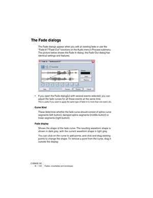 Page 142CUBASE SE
8 – 142 Fades, crossfades and envelopes
The Fade dialogs
The Fade dialogs appear when you edit an existing fade or use the 
“Fade In”/”Fade Out” functions on the Audio menu’s Process submenu. 
The picture below shows the Fade In dialog; the Fade Out dialog has 
identical settings and features.
•If you open the Fade dialog(s) with several events selected, you can 
adjust the fade curves for all these events at the same time.
This is useful if you want to apply the same type of fade-in to more...