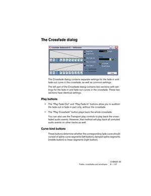 Page 147CUBASE SE
Fades, crossfades and envelopes 8 – 147
The Crossfade dialog
The Crossfade dialog contains separate settings for the fade-in and 
fade-out curve in the crossfade, as well as common settings.
The left part of the Crossfade dialog contains two sections with set-
tings for the fade-in and fade-out curves in the crossfade. These two 
sections have identical settings.
Play buttons
•The “Play Fade Out” and “Play Fade In” buttons allow you to audition 
the fade-out or fade-in part only, without the...