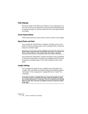 Page 148CUBASE SE
8 – 148 Fades, crossfades and envelopes
Fade Displays
Shows the shape of the fade-out and fade-in curve, respectively. You 
can click on the curve to add points, and click and drag existing points 
to change the shape. To remove a point from the curve, drag it outside 
the display.
Curve shape buttons
These buttons give you quick access to some common curve shapes.
Equal Power and Gain
If you activate the “Equal Power” checkbox, the fade curves are ad-
justed, so that the energy (power) of the...