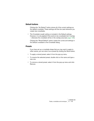 Page 149CUBASE SE
Fades, crossfades and envelopes 8 – 149
Default buttons
Clicking the “As Default” button stores all of the current settings as 
the default crossfade. These settings will then be used whenever you 
create new crossfades.
•The Crossfade Length setting is included in the Default settings. 
However, it is only applied if the events to be crossfaded don’t overlap 
– otherwise the crossfade will be in the overlap area (see page 145).
Clicking the “Recall Default” button copies the curves and...