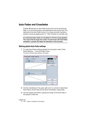 Page 150CUBASE SE
8 – 150 Fades, crossfades and envelopes
Auto Fades and Crossfades
Cubase SE features an Auto Fade function that can be set both glo-
bally, i.e. for the entire project, and separately for each audio track. The 
idea behind the Auto Fade function is to create smoother transitions 
between events by applying short (1 - 500 ms) fade-ins and fade-outs.
As mentioned earlier, fades are calculated in real time during playback. 
This means that the larger the number of audio tracks with Auto Fades...