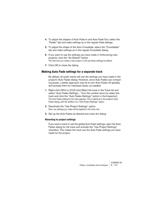 Page 151CUBASE SE
Fades, crossfades and envelopes 8 – 151
4.To adjust the shapes of Auto Fade In and Auto Fade Out, select the 
“Fades” tab and make settings as in the regular Fade dialogs.
5.To adjust the shape of the Auto Crossfade, select the “Crossfades” 
tab and make settings as in the regular Crossfade dialog.
6.If you want to use the settings you have made in forthcoming new 
projects, click the “As Default” button.
The next time you create a new project, it will use these settings by default.
7.Click OK...
