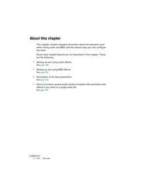 Page 154CUBASE SE
9 – 154 The mixer
About this chapter
This chapter contains detailed information about the elements used 
when mixing audio and MIDI, and the various ways you can configure 
the mixer. 
Some mixer related features are not described in this chapter. These 
are the following:
•Setting up and using audio effects.
See page 188.
•Setting up and using MIDI effects.
See page 352.
•Automation of all mixer parameters.
See page 222.
•How to mix down several audio tracks (complete with automation and...