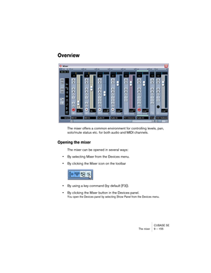 Page 155CUBASE SE
The mixer 9 – 155
Overview
The mixer offers a common environment for controlling levels, pan, 
solo/mute status etc. for both audio and MIDI channels. 
Opening the mixer
The mixer can be opened in several ways:
•By selecting Mixer from the Devices menu.
•By clicking the Mixer icon on the toolbar
•By using a key command (by default [F3]).
•By clicking the Mixer button in the Devices panel.
You open the Devices panel by selecting Show Panel from the Devices menu.   