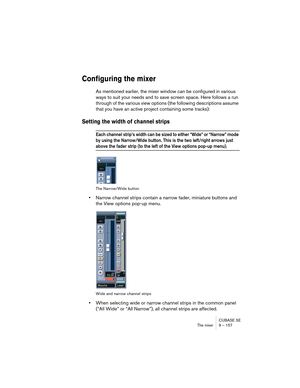 Page 157CUBASE SE
The mixer 9 – 157
Configuring the mixer
As mentioned earlier, the mixer window can be configured in various 
ways to suit your needs and to save screen space. Here follows a run 
through of the various view options (the following descriptions assume 
that you have an active project containing some tracks):
Setting the width of channel strips
Each channel strip’s width can be sized to either “Wide” or “Narrow” mode 
by using the Narrow/Wide button. This is the two left/right arrows just 
above...