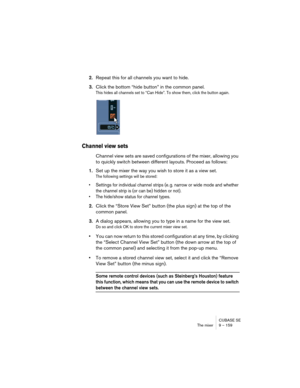 Page 159CUBASE SE
The mixer 9 – 159
2.Repeat this for all channels you want to hide.
3.Click the bottom “hide button” in the common panel.
This hides all channels set to “Can Hide”. To show them, click the button again.
Channel view sets
Channel view sets are saved configurations of the mixer, allowing you 
to quickly switch between different layouts. Proceed as follows:
1.Set up the mixer the way you wish to store it as a view set.
The following settings will be stored:
• Settings for individual channel strips...