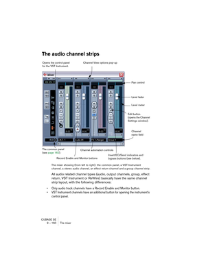 Page 160CUBASE SE
9 – 160 The mixer
The audio channel strips
The mixer showing (from left to right): the common panel, a VST Instrument 
channel, a stereo audio channel, an effect return channel and a group channel strip.
All audio related channel types (audio, output channels, group, effect 
return, VST Instrument or ReWire) basically have the same channel 
strip layout, with the following differences:
• Only audio track channels have a Record Enable and Monitor button.
• VST Instrument channels have an...