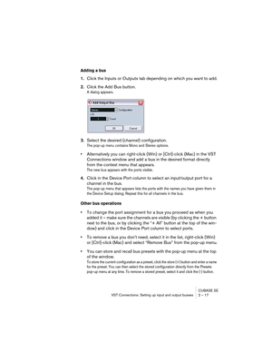 Page 17 
CUBASE SE
VST Connections: Setting up input and output busses 2 – 17 
Adding a bus
 
1. 
Click the Inputs or Outputs tab depending on which you want to add. 
2. 
Click the Add Bus button. 
A dialog appears.
 
3. 
Select the desired (channel) configuration. 
The pop-up menu contains Mono and Stereo options.
 
• 
Alternatively you can right-click (Win) or [Ctrl]-click (Mac) in the VST 
Connections window and add a bus in the desired format directly 
from the context menu that appears. 
The new bus...