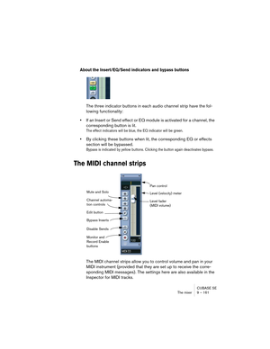 Page 161CUBASE SE
The mixer 9 – 161
About the Insert/EQ/Send indicators and bypass buttons
The three indicator buttons in each audio channel strip have the fol-
lowing functionality:
•If an Insert or Send effect or EQ module is activated for a channel, the 
corresponding button is lit. 
The effect indicators will be blue, the EQ indicator will be green.
•By clicking these buttons when lit, the corresponding EQ or effects 
section will be bypassed.
Bypass is indicated by yellow buttons. Clicking the button again...