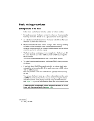 Page 164CUBASE SE
9 – 164 The mixer
Basic mixing procedures
Setting volume in the mixer
In the mixer, each channel strip has a fader for volume control. 
•For audio channels, the faders control the volume of the channels be-
fore they are routed directly or via a group channel to an output bus.
•An output channel fader determines the master output level of all audio 
channels routed to that output bus.
•MIDI channels handle fader volume changes in the mixer by sending 
out MIDI volume messages to the connected...