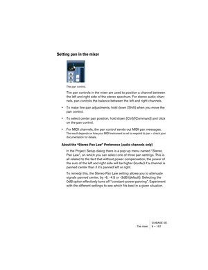 Page 167CUBASE SE
The mixer 9 – 167
Setting pan in the mixer
The pan control.
The pan controls in the mixer are used to position a channel between 
the left and right side of the stereo spectrum. For stereo audio chan-
nels, pan controls the balance between the left and right channels.
•To make fine pan adjustments, hold down [Shift] when you move the 
pan control.
•To select center pan position, hold down [Ctrl]/[Command] and click 
on the pan control.
•For MIDI channels, the pan control sends out MIDI pan...