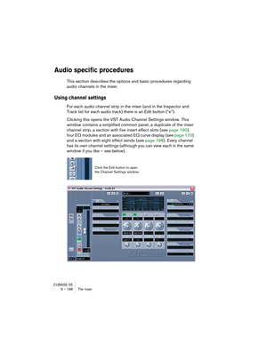 Page 168CUBASE SE
9 – 168 The mixer
Audio specific procedures
This section describes the options and basic procedures regarding 
audio channels in the mixer.
Using channel settings 
For each audio channel strip in the mixer (and in the Inspector and 
Track list for each audio track) there is an Edit button (“e”).
Clicking this opens the VST Audio Channel Settings window. This 
window contains a simplified common panel, a duplicate of the mixer 
channel strip, a section with five insert effect slots (see page...