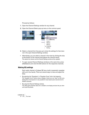 Page 170CUBASE SE
9 – 170 The mixer
Proceed as follows:
1.Open the Channel Settings window for any channel.
2.Open the Channel Select pop-up menu on the common panel.
3.Select a channel from the pop-up to show the settings for that chan-
nel in the open Channel Settings window.
•Alternatively, you can select a channel in the mixer by clicking the strip 
at the bottom of the channel strip (above the channel name).
This selects the channel, and the Channel Settings window will be updated.
•To open several Channel...