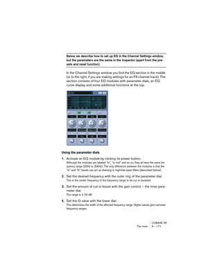 Page 171CUBASE SE
The mixer 9 – 171
Below we describe how to set up EQ in the Channel Settings window, 
but the parameters are the same in the Inspector (apart from the pre-
sets and reset function).
In the Channel Settings window you find the EQ section in the middle 
(or to the right, if you are making settings for an FX channel track). The 
section consists of four EQ modules with parameter dials, an EQ 
curve display and some additional functions at the top.
Using the parameter dials
1.Activate an EQ module...