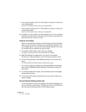 Page 172CUBASE SE
9 – 172 The mixer
•If you set the Q value for the “lo” EQ module to minimum, it will act as 
a low shelving filter.
If you set it to its maximum value, it will act as a high-pass filter.
•If you set the Q value for the “hi” EQ module to minimum, it will act as 
a high shelving filter.
If you set it to its maximum value, it will act as a low-pass filter.
5.If needed, you can activate and make settings for up to four modules.
Note that you can edit the values numerically as well, by clicking in a...