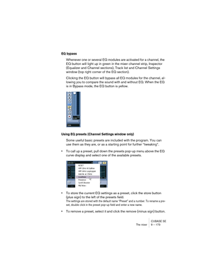 Page 173CUBASE SE
The mixer 9 – 173
EQ bypass
Whenever one or several EQ modules are activated for a channel, the 
EQ button will light up in green in the mixer channel strip, Inspector 
(Equalizer and Channel sections), Track list and Channel Settings 
window (top right corner of the EQ section).
Clicking the EQ button will bypass all EQ modules for the channel, al-
lowing you to compare the sound with and without EQ. When the EQ 
is in Bypass mode, the EQ button is yellow.
Using EQ presets (Channel Settings...