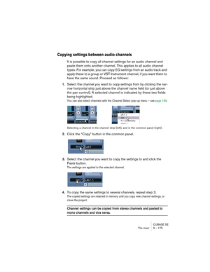 Page 175CUBASE SE
The mixer 9 – 175
Copying settings between audio channels
It is possible to copy all channel settings for an audio channel and 
paste them onto another channel. This applies to all audio channel 
types. For example, you can copy EQ settings from an audio track and 
apply these to a group or VST Instrument channel, if you want them to 
have the same sound. Proceed as follows:
1.Select the channel you want to copy settings from by clicking the nar-
row horizontal strip just above the channel name...