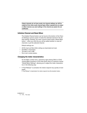 Page 176CUBASE SE
9 – 176 The mixer
Output channels do not have sends, but channel settings can still be 
copied to/from other audio channel types. When copying from an output 
or effect channel, any send settings in the channel you paste into are 
unaffected.
Initialize Channel and Reset Mixer
The Initialize Channel button can be found at the bottom of the Chan-
nel Settings common panel. It resets the selected channel to the de-
fault settings. Similarly, the mixer common panel holds a Reset Mixer 
button –...
