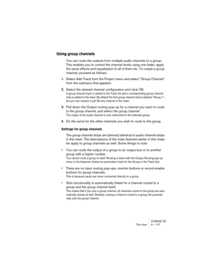 Page 177CUBASE SE
The mixer 9 – 177
Using group channels
You can route the outputs from multiple audio channels to a group. 
This enables you to control the channel levels using one fader, apply 
the same effects and equalization to all of them etc. To create a group 
channel, proceed as follows:
1.Select Add Track from the Project menu and select “Group Channel” 
from the submenu that appears.
2.Select the desired channel configuration and click OK.
A group channel track is added to the Track list and a...