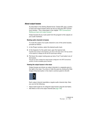 Page 179CUBASE SE
The mixer 9 – 179
About output busses
As described in the Getting Started book, Cubase SE uses a system 
of input and output busses which are set up using the VST Connec-
tions window . This is described in the chapter “VST Connections: 
Setting up input and output busses”.
Output busses let you route audio from the program to the outputs on 
your audio hardware. 
Routing audio channels to busses
To route the output of an audio channel to one of the active busses, 
proceed as follows:
1.In the...