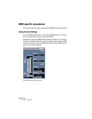 Page 180CUBASE SE
9 – 180 The mixer
MIDI specific procedures
This section describes basic procedures for MIDI channels in the mixer.
Using Channel Settings
For each MIDI channel strip in the mixer (and MIDI track in the Track 
list or the Inspector) there is an Edit (“e”) button. 
Clicking this opens the MIDI Channel Settings window. This window 
contains a duplicate of the mixer channel strip, a section with two MIDI 
inserts and a section with two MIDI send effects. Every MIDI channel 
has its own channel...