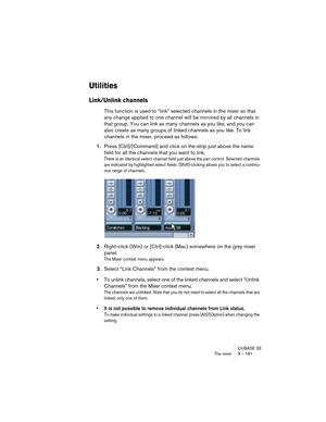 Page 181CUBASE SE
The mixer 9 – 181
Utilities
Link/Unlink channels
This function is used to “link” selected channels in the mixer so that 
any change applied to one channel will be mirrored by all channels in 
that group. You can link as many channels as you like, and you can 
also create as many groups of linked channels as you like. To link 
channels in the mixer, proceed as follows:
1.Press [Ctrl]/[Command] and click on the strip just above the name 
field for all the channels that you want to link.
There is...