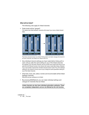 Page 182CUBASE SE
9 – 182 The mixer
What will be linked?
The following rules apply for linked channels:
•Fader levels will be “ganged”.
The relative level offset between channels will be kept if you move a linked channel 
fader.
The three channels shown are linked. Pulling down one fader changes the levels for 
all three channels, but keeps the relative level mix.
•Any individual channel settings you have made before linking will re-
main until you alter the same setting for any of the linked channels.
For...