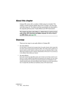 Page 188CUBASE SE
10 – 188 Audio effects
About this chapter
Cubase SE comes with a number of effect plug-ins included. This 
chapter contains general details about how to assign, use and orga-
nize effect plug-ins. The effects and their parameters are described in 
the separate pdf document “Audio Effects and VST Instruments”.
This chapter describes audio effects, i.e. effects that are used to process 
audio, group, VST Instrument and ReWire channels. For info on how to 
use MIDI effects, see page 352.
Overview...