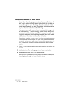 Page 194CUBASE SE
10 – 194 Audio effects
Using group channels for insert effects
Like all other channels, group channels can have up to five insert ef-
fects. This is useful if you have several audio tracks that you want to 
process through the same effect (e.g. different vocal tracks that all 
should be processed by the same compressor). Another special use 
for group channels and effects is the following:
If you have a mono audio track and want to process this through a ste-
reo insert effect (e.g. a stereo...