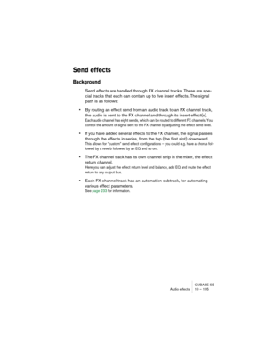 Page 195CUBASE SE
Audio effects 10 – 195
Send effects
Background
Send effects are handled through FX channel tracks. These are spe-
cial tracks that each can contain up to five insert effects. The signal 
path is as follows:
•By routing an effect send from an audio track to an FX channel track, 
the audio is sent to the FX channel and through its insert effect(s).
Each audio channel has eight sends, which can be routed to different FX channels. You 
control the amount of signal sent to the FX channel by...