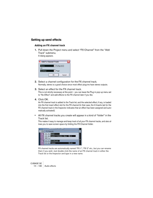 Page 196CUBASE SE
10 – 196 Audio effects
Setting up send effects
Adding an FX channel track
1.Pull down the Project menu and select “FX Channel” from the “Add 
Track” submenu.
A dialog appears.
2.Select a channel configuration for the FX channel track.
Normally, stereo is a good choice since most effect plug-ins have stereo outputs.
3.Select an effect for the FX channel track.
This is not strictly necessary at this point – you can leave the Plug-in pop-up menu set 
to “No Effect” and add effects to the FX...