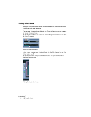 Page 202CUBASE SE
10 – 202 Audio effects
Setting effect levels
After you have set up the sends as described in the previous sections, 
the following is now possible:
•You can use the send level slider in the Channel Settings or the Inspec-
tor to set the send level.
By adjusting the send level you control the amount of signal sent from the audio chan-
nel to the FX channel.
Setting the effect send level.
•In the mixer, you can use the level fader for the FX channel to set the 
effect return level.
By adjusting...