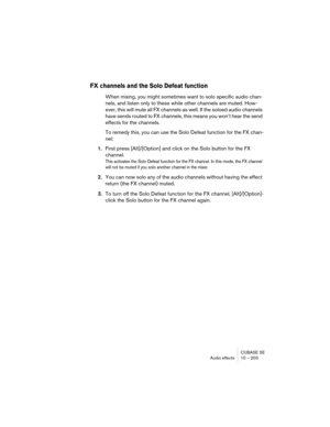 Page 203CUBASE SE
Audio effects 10 – 203
FX channels and the Solo Defeat function
When mixing, you might sometimes want to solo specific audio chan-
nels, and listen only to these while other channels are muted. How-
ever, this will mute all FX channels as well. If the soloed audio channels 
have sends routed to FX channels, this means you won’t hear the send 
effects for the channels.
To remedy this, you can use the Solo Defeat function for the FX chan-
nel:
1.First press [Alt]/[Option] and click on the Solo...