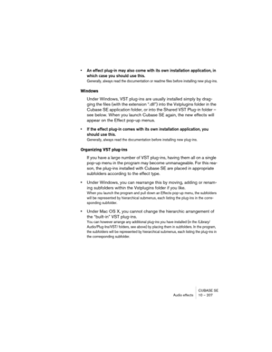 Page 207CUBASE SE
Audio effects 10 – 207
• An effect plug-in may also come with its own installation application, in 
which case you should use this.
Generally, always read the documentation or readme files before installing new plug-ins.
Windows
Under Windows, VST plug-ins are usually installed simply by drag-
ging the files (with the extension “.dll”) into the Vstplugins folder in the 
Cubase SE application folder, or into the Shared VST Plug-in folder – 
see below. When you launch Cubase SE again, the new...