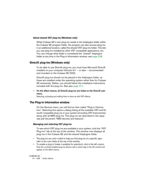 Page 208CUBASE SE
10 – 208 Audio effects
About shared VST plug-ins (Windows only)
While Cubase SE’s own plug-ins reside in the Vstplugins folder within 
the Cubase SE program folder, the program can also access plug-ins 
in an additional location, called the shared VST plug-ins folder. This lets 
you use plug-ins installed by other VST compatible applications, etc. 
You can change what folder is considered the “shared” Vstplugins 
folder at any time in the Plug-in Information window, see page 208.
DirectX...