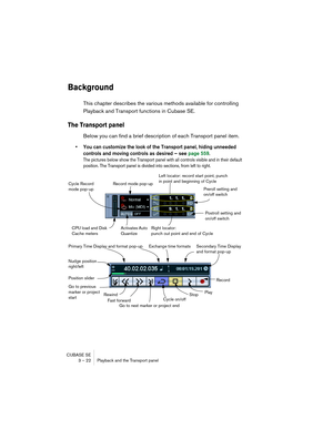 Page 22 
CUBASE SE
3 – 22 Playback and the Transport panel 
Background
 
This chapter describes the various methods available for controlling 
Playback and Transport functions in Cubase SE.
The Transport panel
Below you can find a brief description of each Transport panel item.
• You can customize the look of the Transport panel, hiding unneeded 
controls and moving controls as desired – see page 559.
The pictures below show the Transport panel with all controls visible and in their default 
position. The...